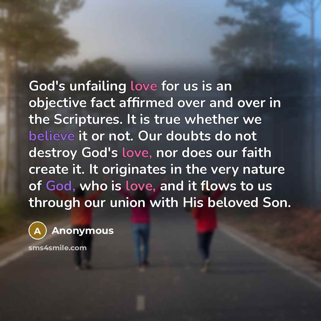 “God's unfailing love for us is an objective fact affirmed over and over in the Scriptures. It is true whether we believe it or not. Our doubts do not destroy God's love, nor does our faith create it. It originates in the very nature of God, who is love, and it flows to us through our union with…” quote by Anonymous