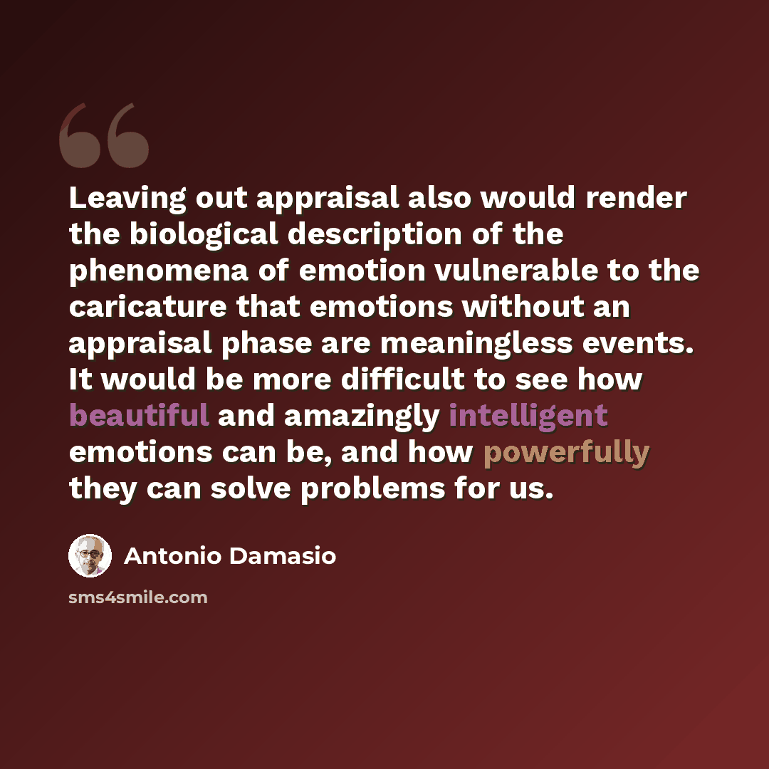 “Leaving out appraisal also would render the biological description of the phenomena of emotion vulnerable to the caricature that emotions without an appraisal phase are meaningless events. It would be more difficult to see how beautiful and amazingly intelligent emotions can be, and how powerfully…” quote by Antonio Damasio