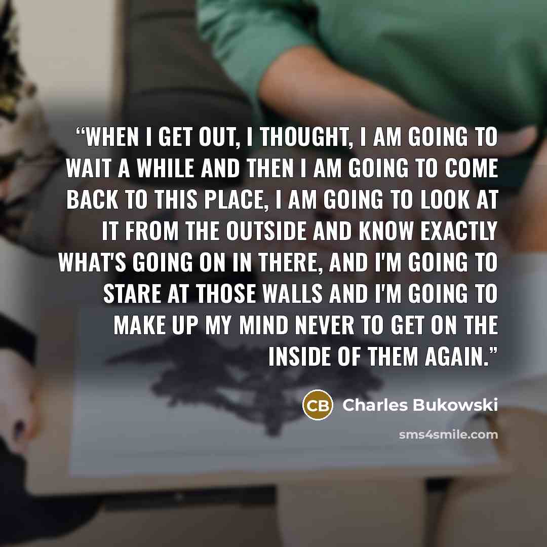 “When I get out, I thought, I am going to wait a while and then I am going to come back to this place, I am going to look at it from the outside and know exactly what's going on in there, and I'm going to stare at those walls and I'm going to make up my mind never to get on the inside of them again.” quote by Charles Bukowski