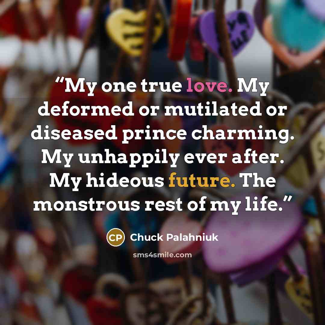“My one true love. My deformed or mutilated or diseased prince charming. My unhappily ever after. My hideous future. The monstrous rest of my life.” quote by Chuck Palahniuk