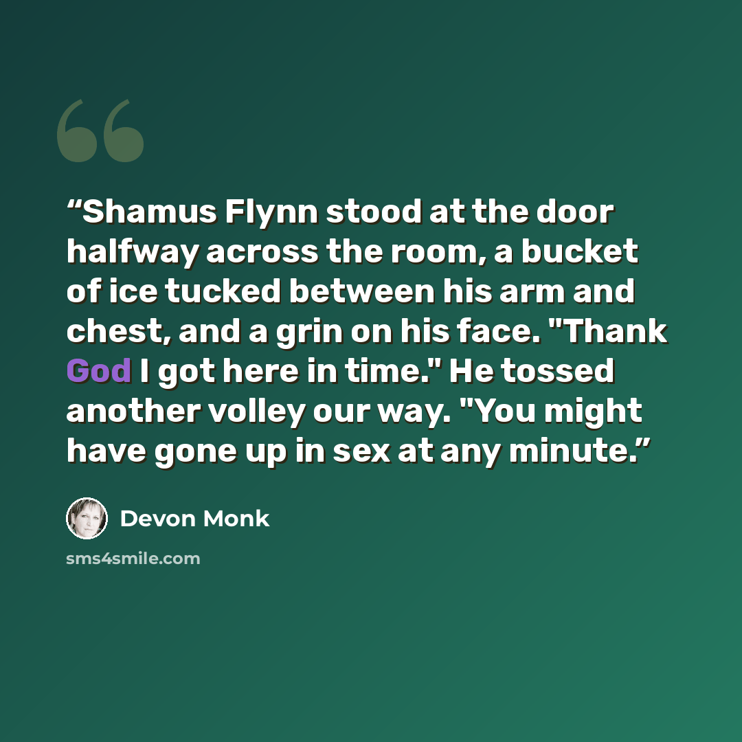 “Shamus Flynn stood at the door halfway across the room, a bucket of ice tucked between his arm and chest, and a grin on his face. "Thank God I got here in time." He tossed another volley our way. "You might have gone up in sex at any minute.” quote by Devon Monk