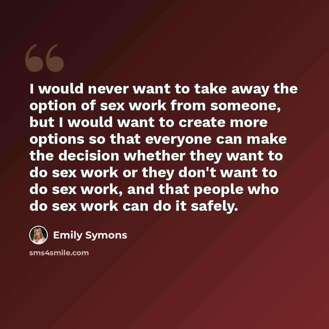 “I would never want to take away the option of sex work from someone, but I would want to create more options so that everyone can make the decision whether they want to do sex work or they don't want to do sex work, and that people who do sex work can do it safely.” quote by Emily Symons