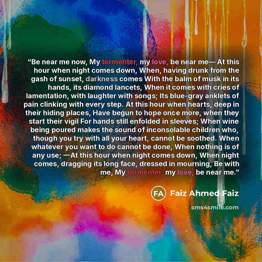 “Be near me now, My tormenter, my love, be near me— At this hour when night comes down, When, having drunk from the gash of sunset, darkness comes With the balm of musk in its hands, its diamond lancets, When it comes with cries of lamentation, with laughter with songs; Its blue-gray anklets of…” quote by Faiz Ahmed Faiz