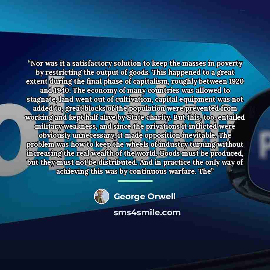 “Nor was it a satisfactory solution to keep the masses in poverty by restricting the output of goods. This happened to a great extent during the final phase of capitalism, roughly between 1920 and 1940. The economy of many countries was allowed to stagnate, land went out of cultivation, capital…” quote by George Orwell