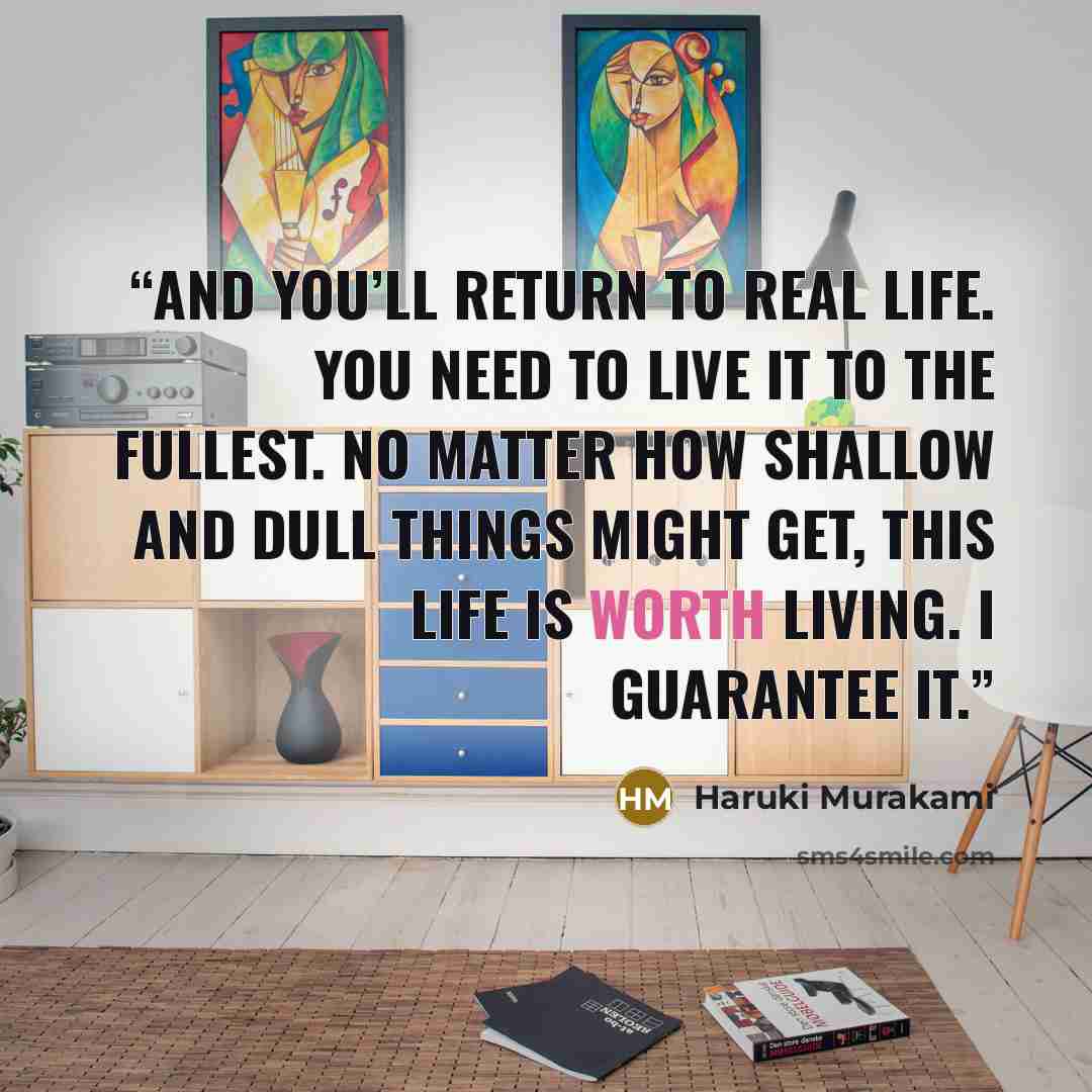 “And you’ll return to real life. You need to live it to the fullest. No matter how shallow and dull things might get, this life is worth living. I guarantee it.” quote by Haruki Murakami