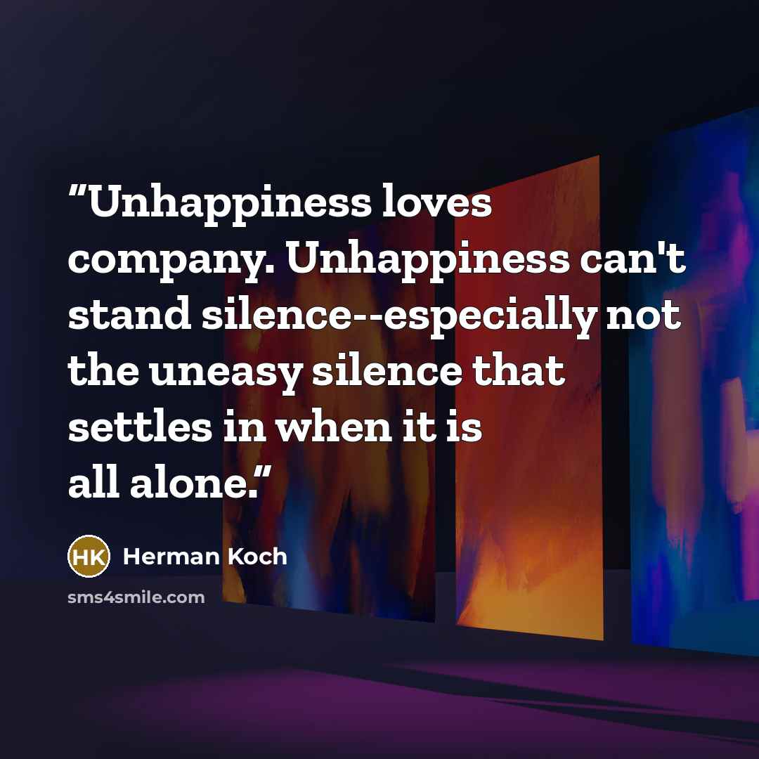 “Unhappiness loves company. Unhappiness can't stand silence--especially not the uneasy silence that settles in when it is all alone.” quote by herman koch