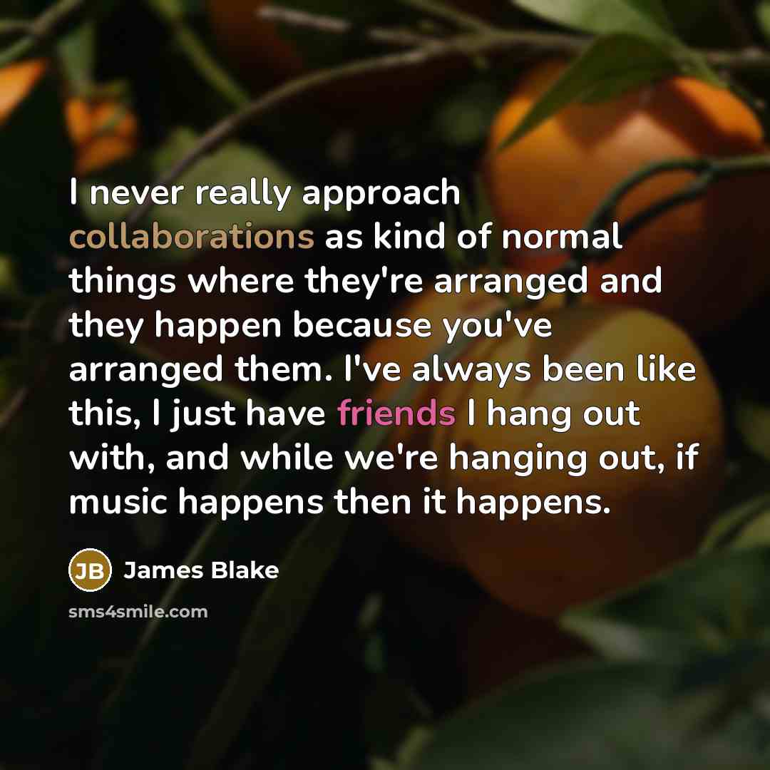 “I never really approach collaborations as kind of normal things where they're arranged and they happen because you've arranged them. I've always been like this, I just have friends I hang out with, and while we're hanging out, if music happens then it happens.” quote by James Blake