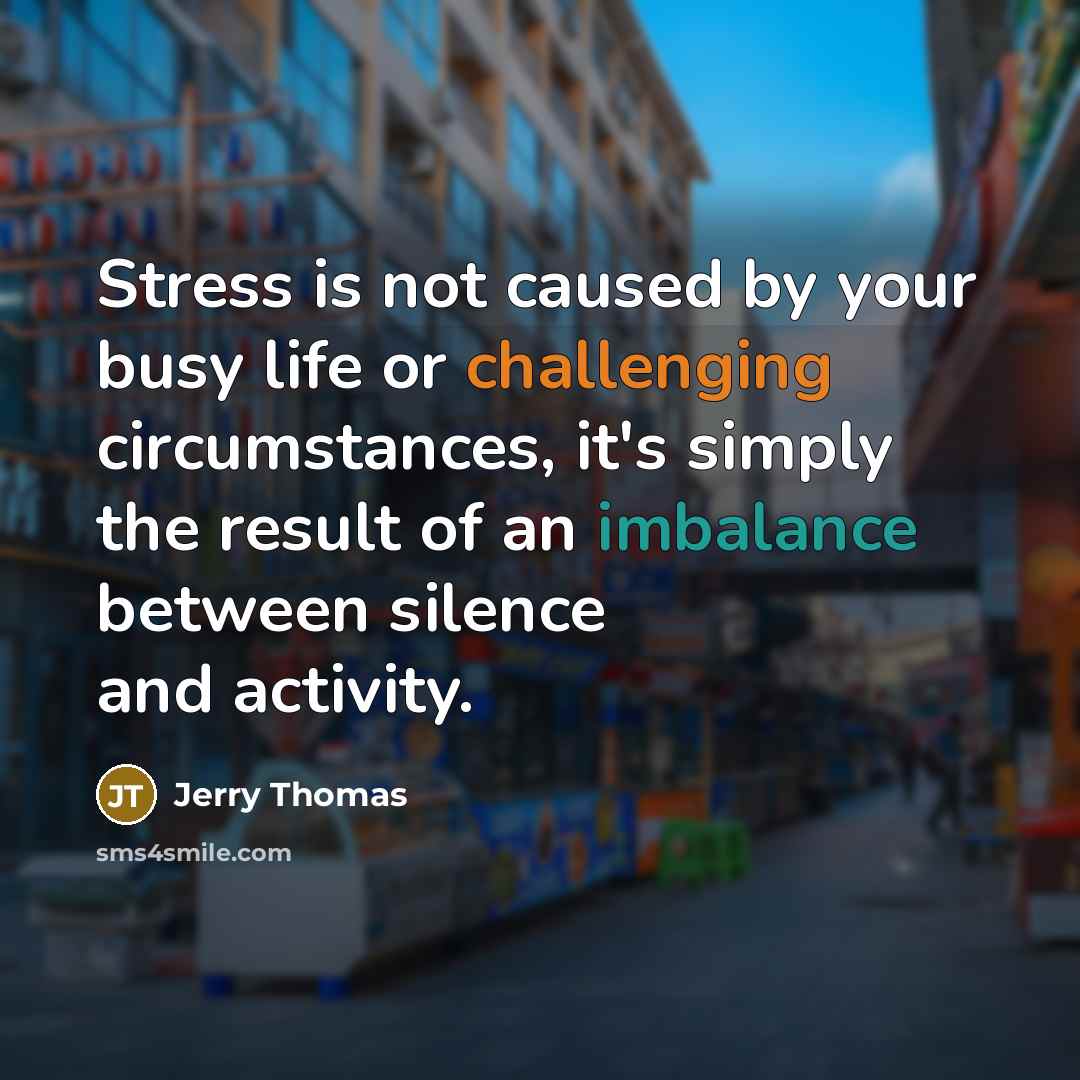 “Stress is not caused by your busy life or challenging circumstances, it's simply the result of an imbalance between silence and activity.” quote by Jerry Thomas