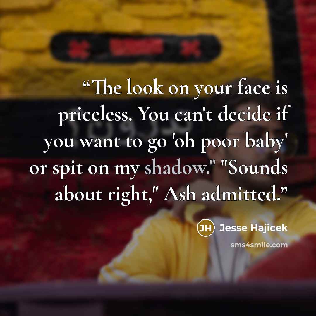 “The look on your face is priceless. You can't decide if you want to go 'oh poor baby' or spit on my shadow." "Sounds about right," Ash admitted.” quote by Jesse Hajicek