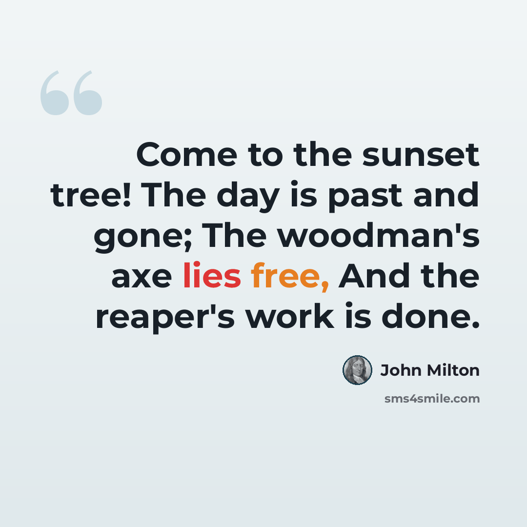 “Come to the sunset tree! The day is past and gone; The woodman's axe lies free, And the reaper's work is done.” quote by John Milton