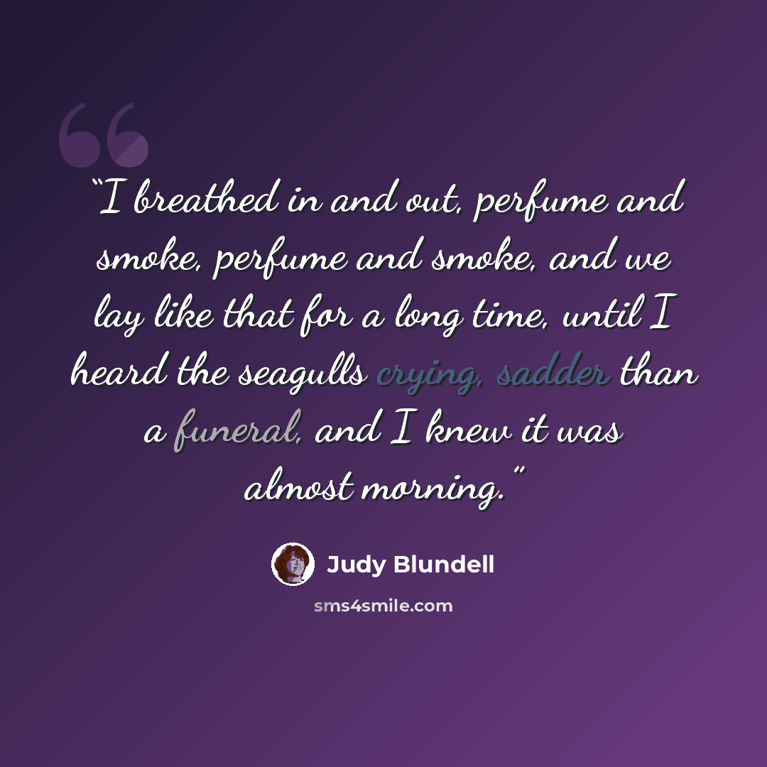 “I breathed in and out, perfume and smoke, perfume and smoke, and we lay like that for a long time, until I heard the seagulls crying, sadder than a funeral, and I knew it was almost morning.” quote by Judy Blundell
