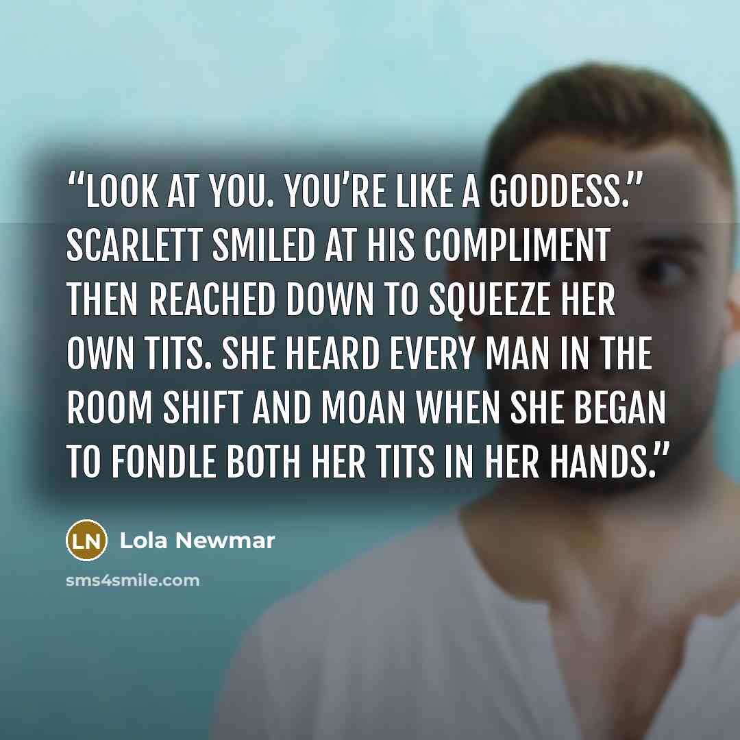 “Look at you. You’re like a goddess.” Scarlett smiled at his compliment then reached down to squeeze her own tits. She heard every man in the room shift and moan when she began to fondle both her tits in her hands.” quote by Lola Newmar