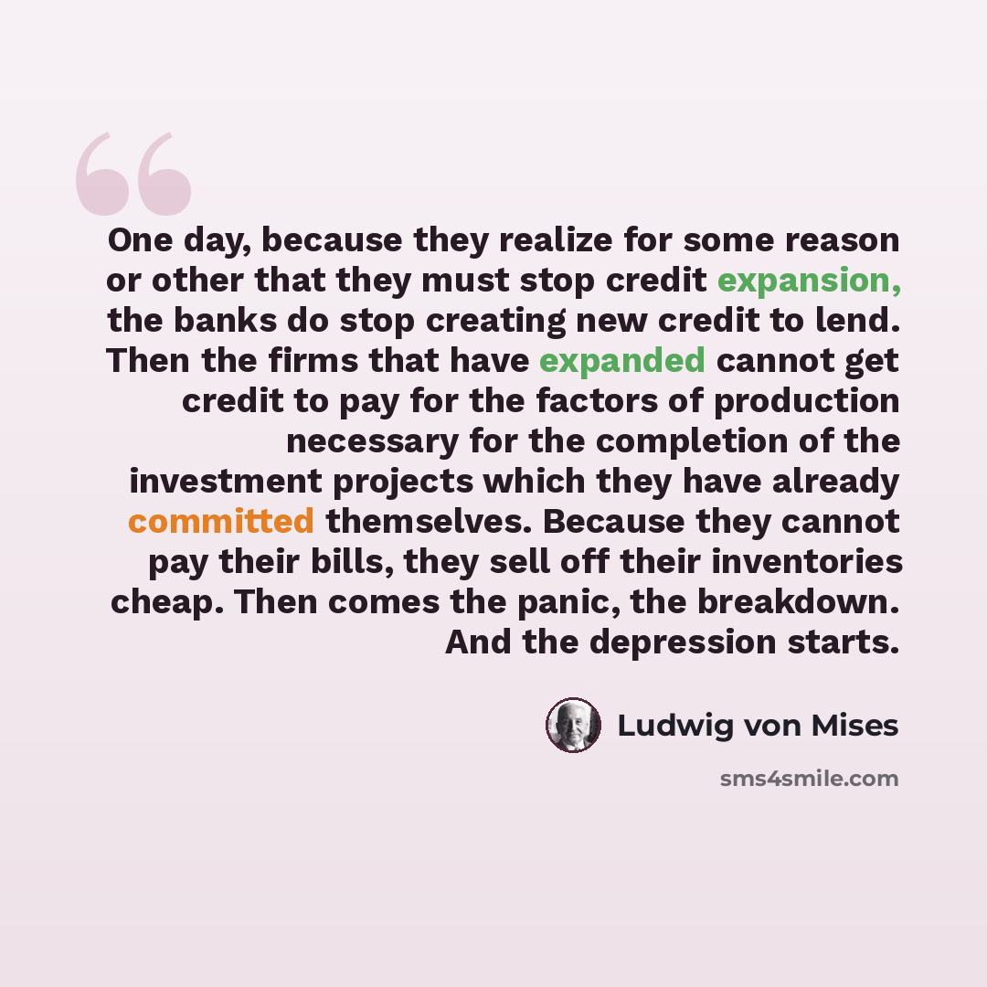 “One day, because they realize for some reason or other that they must stop credit expansion, the banks do stop creating new credit to lend. Then the firms that have expanded cannot get credit to pay for the factors of production necessary for the completion of the investment projects which they…” quote by Ludwig von Mises
