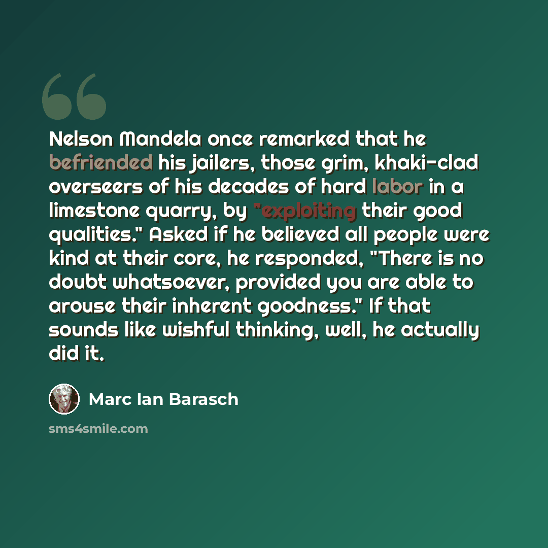“Nelson Mandela once remarked that he befriended his jailers, those grim, khaki-clad overseers of his decades of hard labor in a limestone quarry, by "exploiting their good qualities." Asked if he believed all people were kind at their core, he responded, "There is no doubt whatsoever, provided you…” quote by Marc Ian Barasch