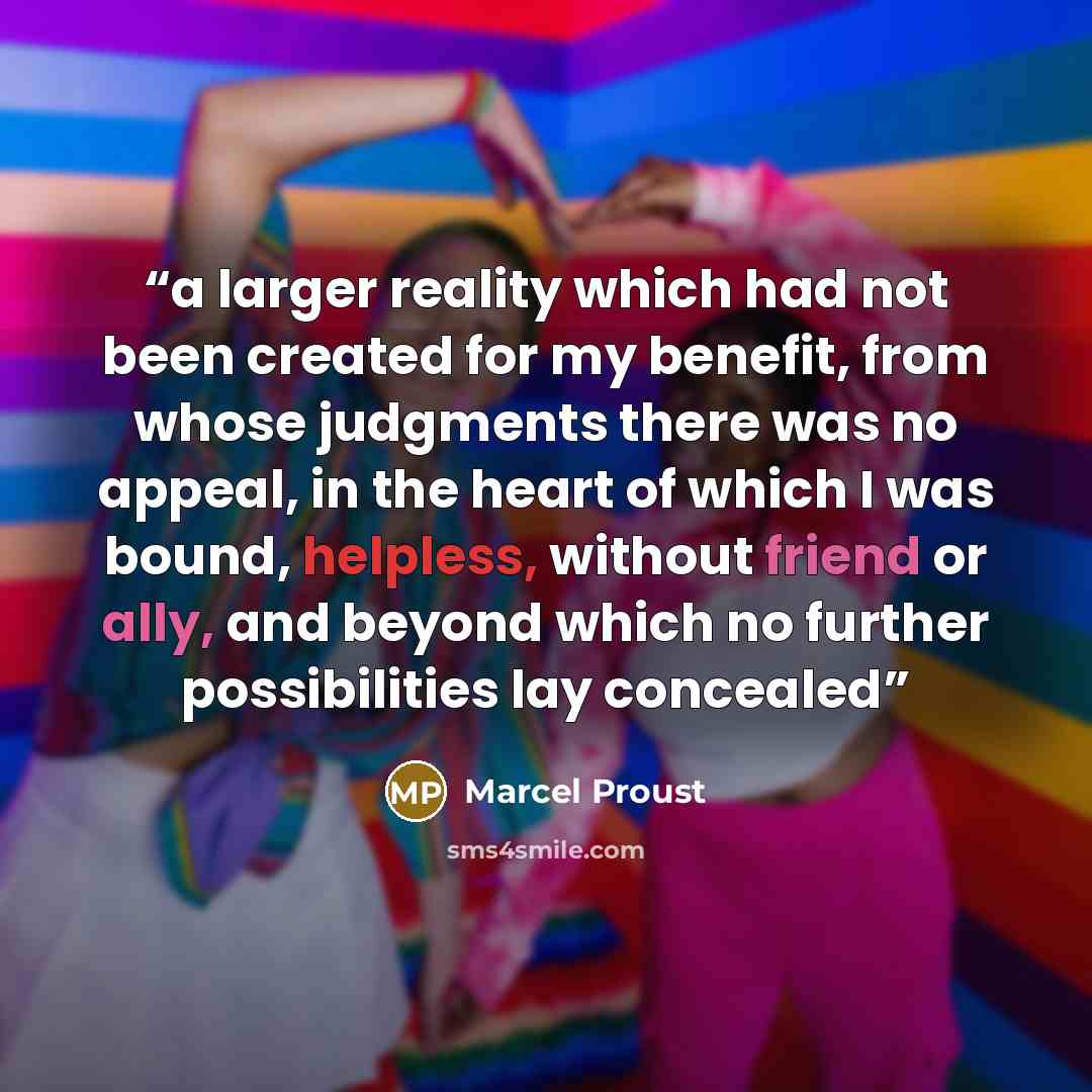 “a larger reality which had not been created for my benefit, from whose judgments there was no appeal, in the heart of which I was bound, helpless, without friend or ally, and beyond which no further possibilities lay concealed” quote by Marcel Proust