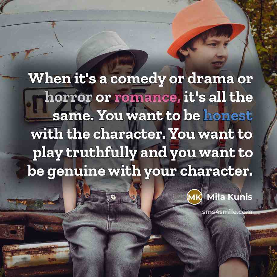 “When it's a comedy or drama or horror or romance, it's all the same. You want to be honest with the character. You want to play truthfully and you want to be genuine with your character.” quote by Mila Kunis