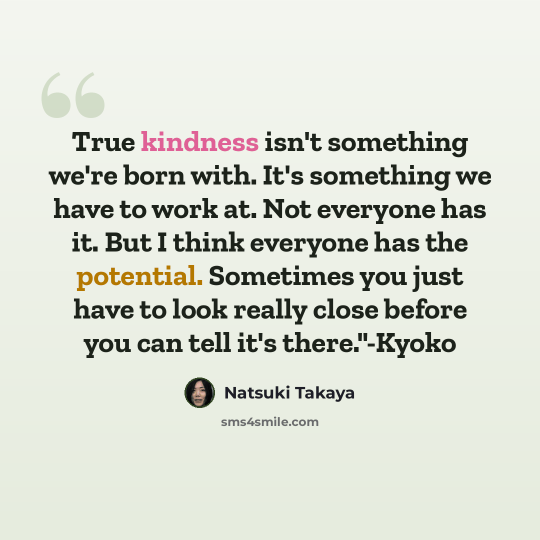 “True kindness isn't something we're born with. It's something we have to work at. Not everyone has it. But I think everyone has the potential. Sometimes you just have to look really close before you can tell it's there."-Kyoko” quote by Natsuki Takaya