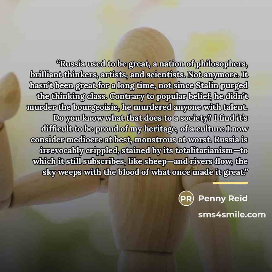 “Russia used to be great, a nation of philosophers, brilliant thinkers, artists, and scientists. Not anymore. It hasn’t been great for a long time, not since Stalin purged the thinking class. Contrary to popular belief, he didn’t murder the bourgeoisie, he murdered anyone with talent. Do you know…” quote by Penny Reid