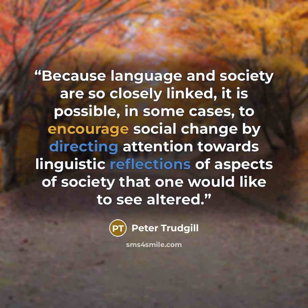 “Because language and society are so closely linked, it is possible, in some cases, to encourage social change by directing attention towards linguistic reflections of aspects of society that one would like to see altered.” quote by Peter Trudgill