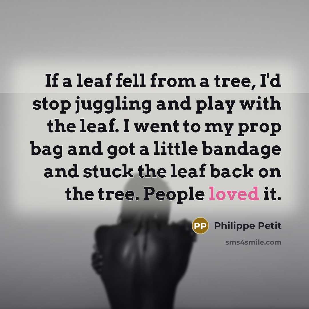 “If a leaf fell from a tree, I'd stop juggling and play with the leaf. I went to my prop bag and got a little bandage and stuck the leaf back on the tree. People loved it.” quote by Philippe Petit