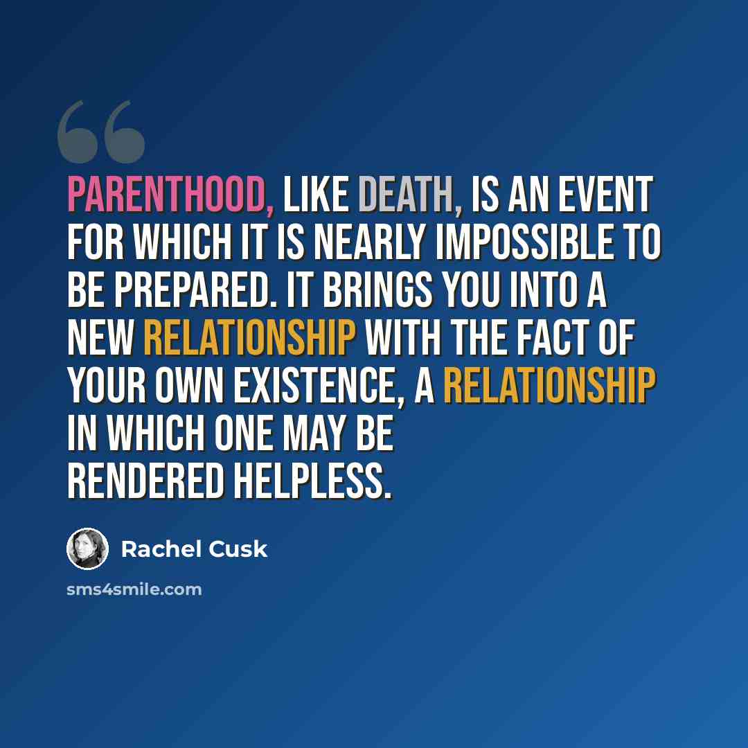 “Parenthood, like death, is an event for which it is nearly impossible to be prepared. It brings you into a new relationship with the fact of your own existence, a relationship in which one may be rendered helpless.” quote by Rachel Cusk