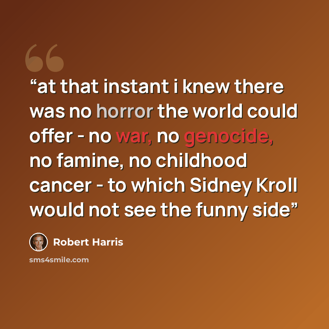 “at that instant i knew there was no horror the world could offer - no war, no genocide, no famine, no childhood cancer - to which Sidney Kroll would not see the funny side” quote by Robert Harris