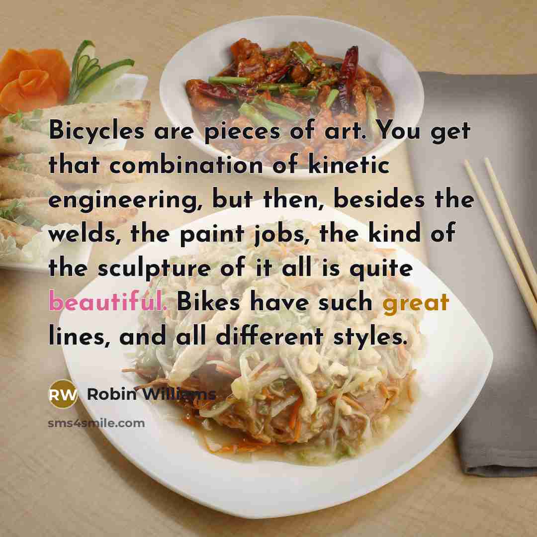 “Bicycles are pieces of art. You get that combination of kinetic engineering, but then, besides the welds, the paint jobs, the kind of the sculpture of it all is quite beautiful. Bikes have such great lines, and all different styles.” quote by Robin Williams