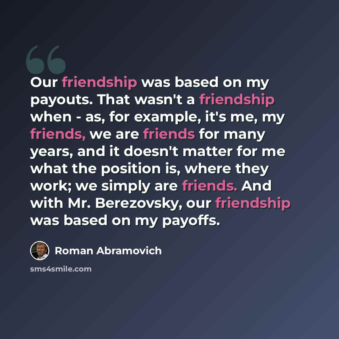 “Our friendship was based on my payouts. That wasn't a friendship when - as, for example, it's me, my friends, we are friends for many years, and it doesn't matter for me what the position is, where they work; we simply are friends. And with Mr. Berezovsky, our friendship was based on my payoffs.” quote by Roman Abramovich