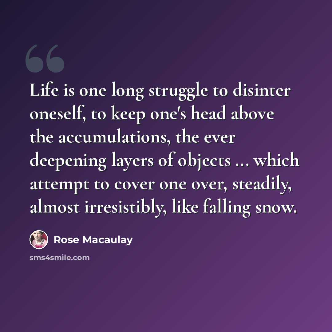 “Life is one long struggle to disinter oneself, to keep one's head above the accumulations, the ever deepening layers of objects ... which attempt to cover one over, steadily, almost irresistibly, like falling snow.” quote by Rose Macaulay