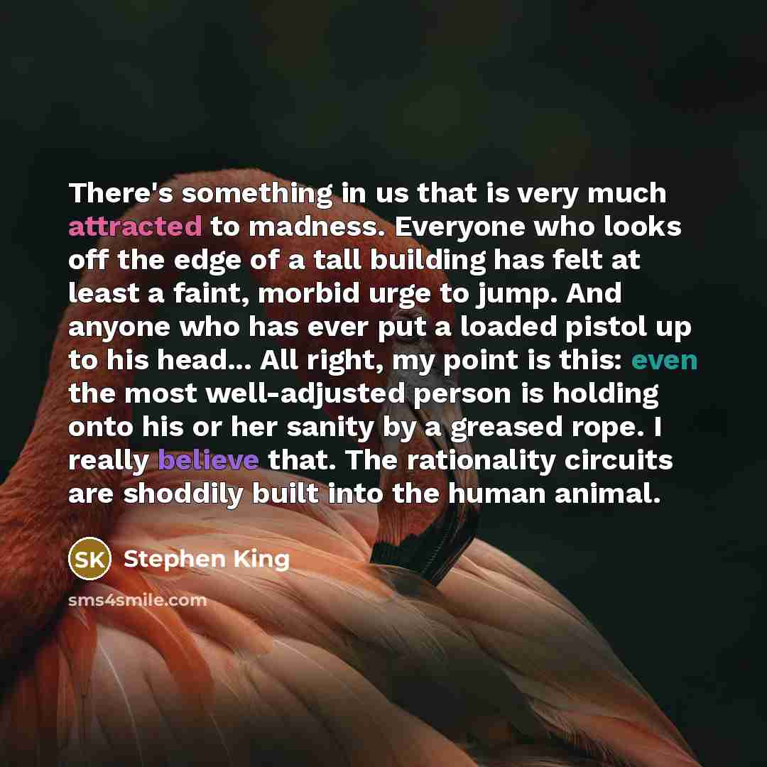 “There's something in us that is very much attracted to madness. Everyone who looks off the edge of a tall building has felt at least a faint, morbid urge to jump. And anyone who has ever put a loaded pistol up to his head... All right, my point is this: even the most well-adjusted person is…” quote by Stephen King