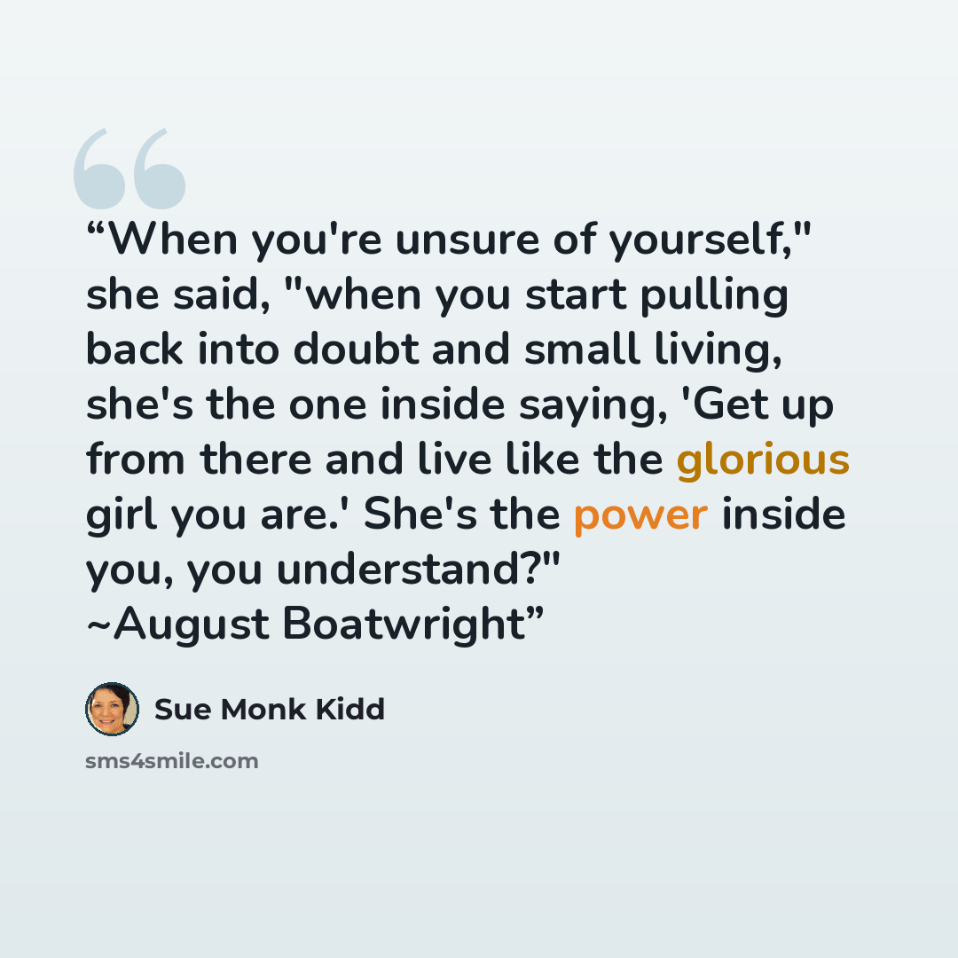 “When you're unsure of yourself," she said, "when you start pulling back into doubt and small living, she's the one inside saying, 'Get up from there and live like the glorious girl you are.' She's the power inside you, you understand?" ~August Boatwright” quote by Sue Monk Kidd
