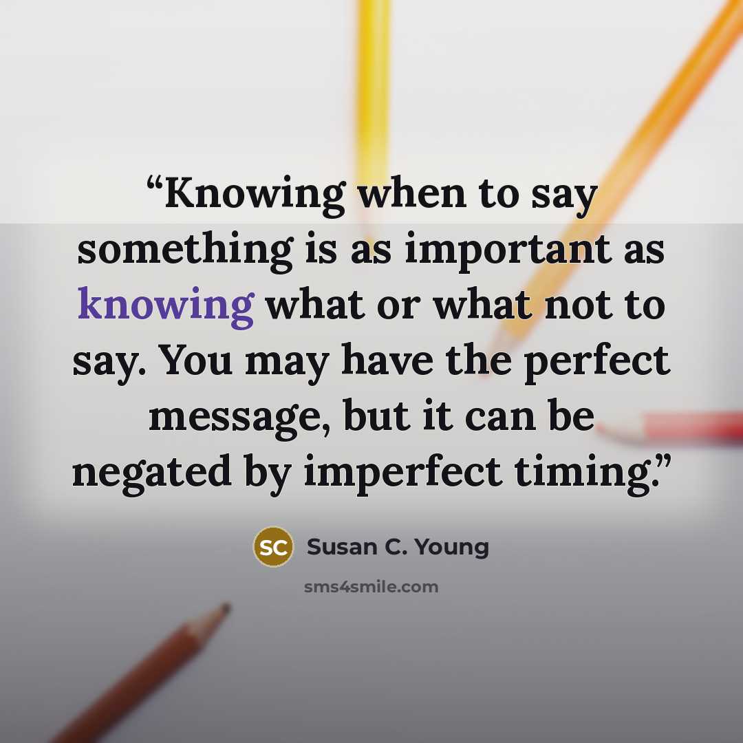 “Knowing when to say something is as important as knowing what or what not to say. You may have the perfect message, but it can be negated by imperfect timing.” quote by Susan C. Young
