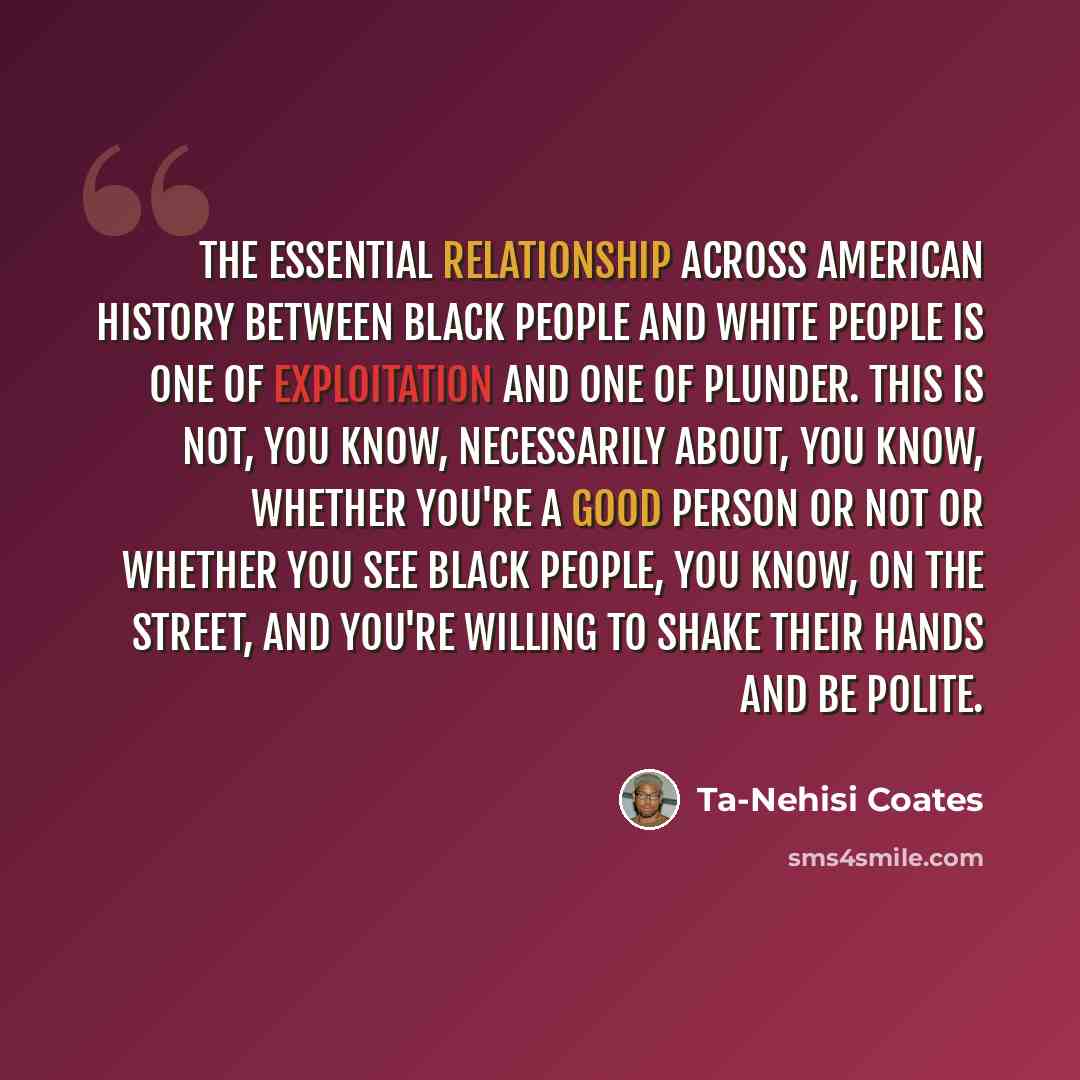 “The essential relationship across American history between black people and white people is one of exploitation and one of plunder. This is not, you know, necessarily about, you know, whether you're a good person or not or whether you see black people, you know, on the street, and you're willing…” quote by Ta-Nehisi Coates