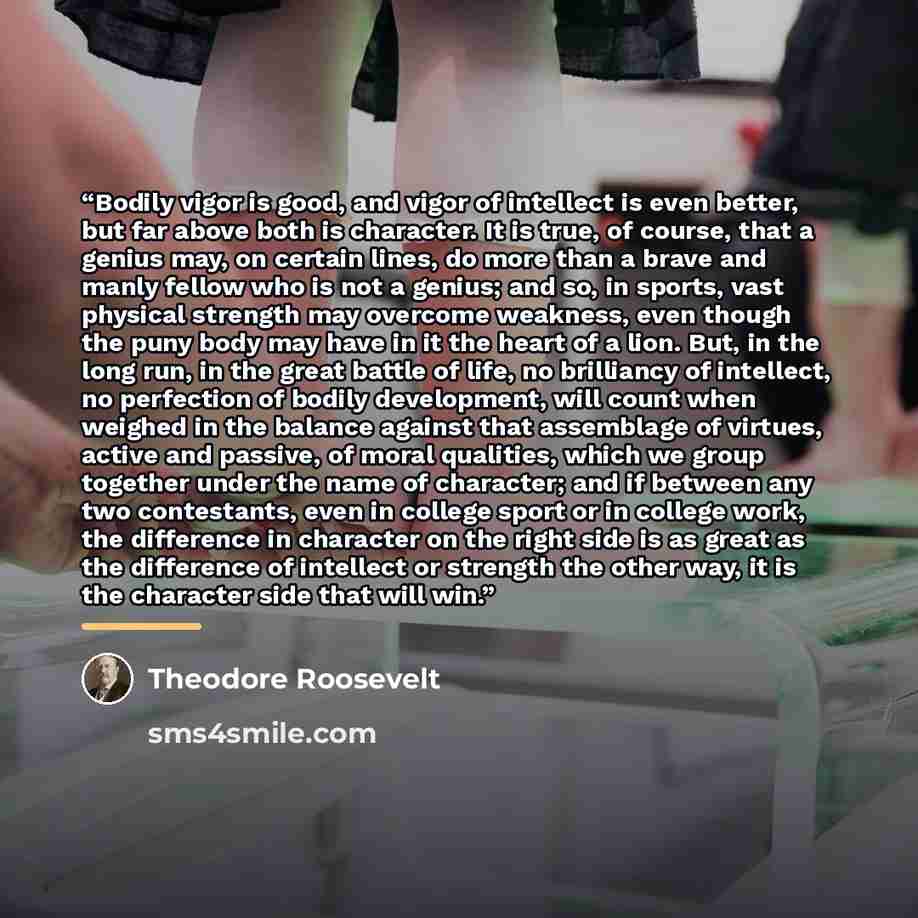 “Bodily vigor is good, and vigor of intellect is even better, but far above both is character. It is true, of course, that a genius may, on certain lines, do more than a brave and manly fellow who is not a genius; and so, in sports, vast physical strength may overcome weakness, even though the puny…” quote by Theodore Roosevelt