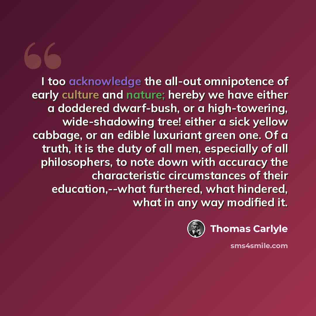 “I too acknowledge the all-out omnipotence of early culture and nature; hereby we have either a doddered dwarf-bush, or a high-towering, wide-shadowing tree! either a sick yellow cabbage, or an edible luxuriant green one. Of a truth, it is the duty of all men, especially of all philosophers, to…” quote by Thomas Carlyle