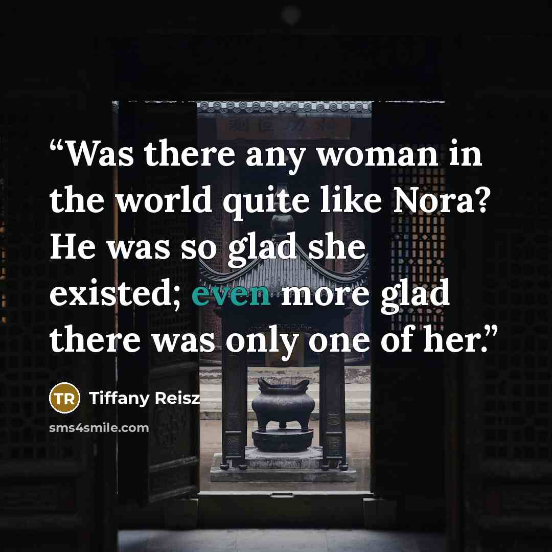“Was there any woman in the world quite like Nora? He was so glad she existed; even more glad there was only one of her.” quote by Tiffany Reisz