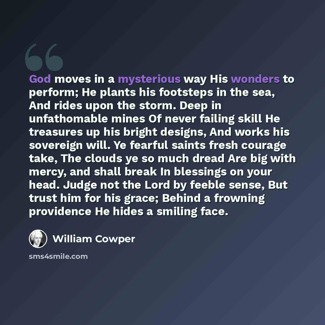 “God moves in a mysterious way His wonders to perform; He plants his footsteps in the sea, And rides upon the storm. Deep in unfathomable mines Of never failing skill He treasures up his bright designs, And works his sovereign will. Ye fearful saints fresh courage take, The clouds ye so much dread…” quote by William Cowper