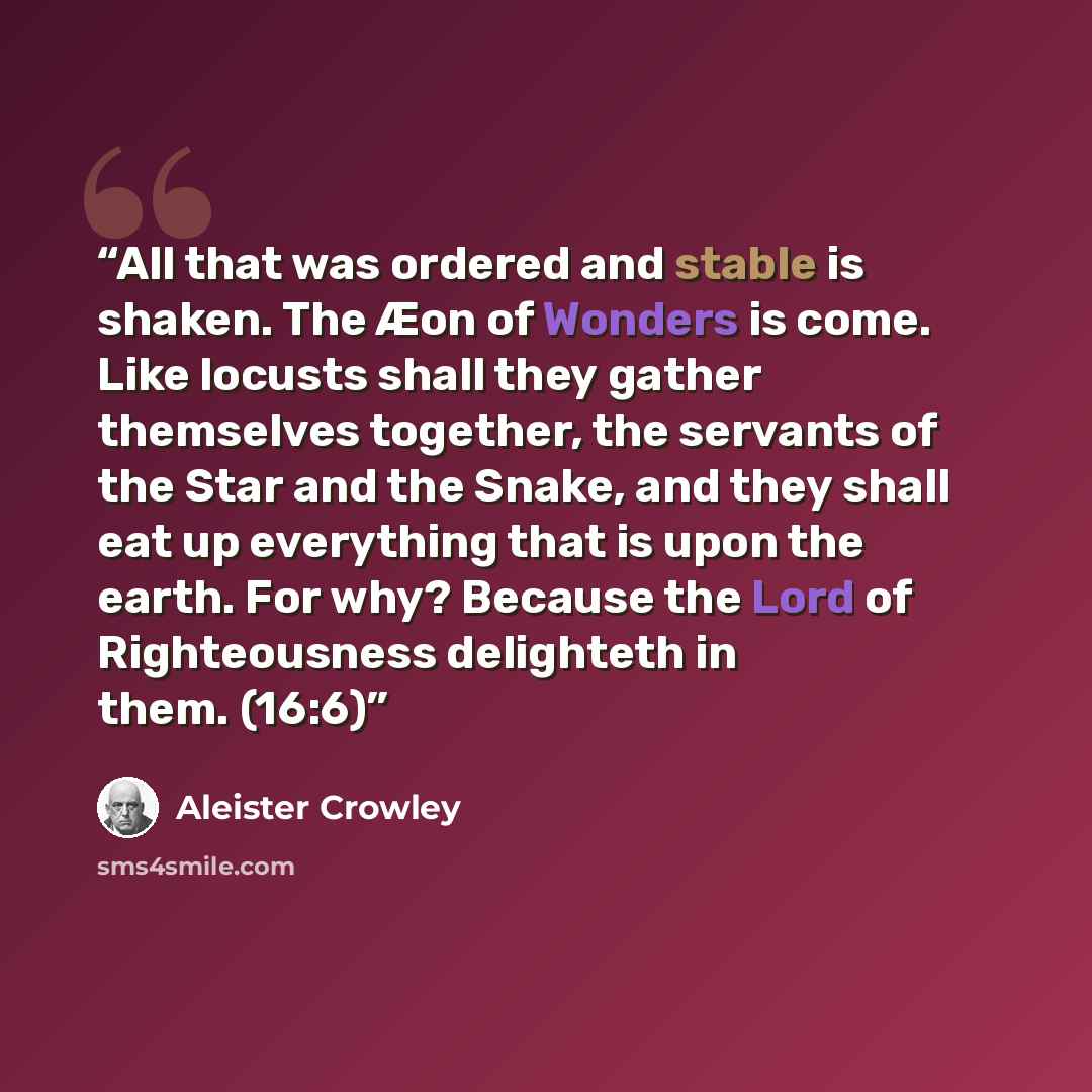 “All that was ordered and stable is shaken. The Æon of Wonders is come. Like locusts shall they gather themselves together, the servants of the Star and the Snake, and they shall eat up everything that is upon the earth. For why? Because the Lord of Righteousness delighteth in them. (16:6)” quote by Aleister Crowley