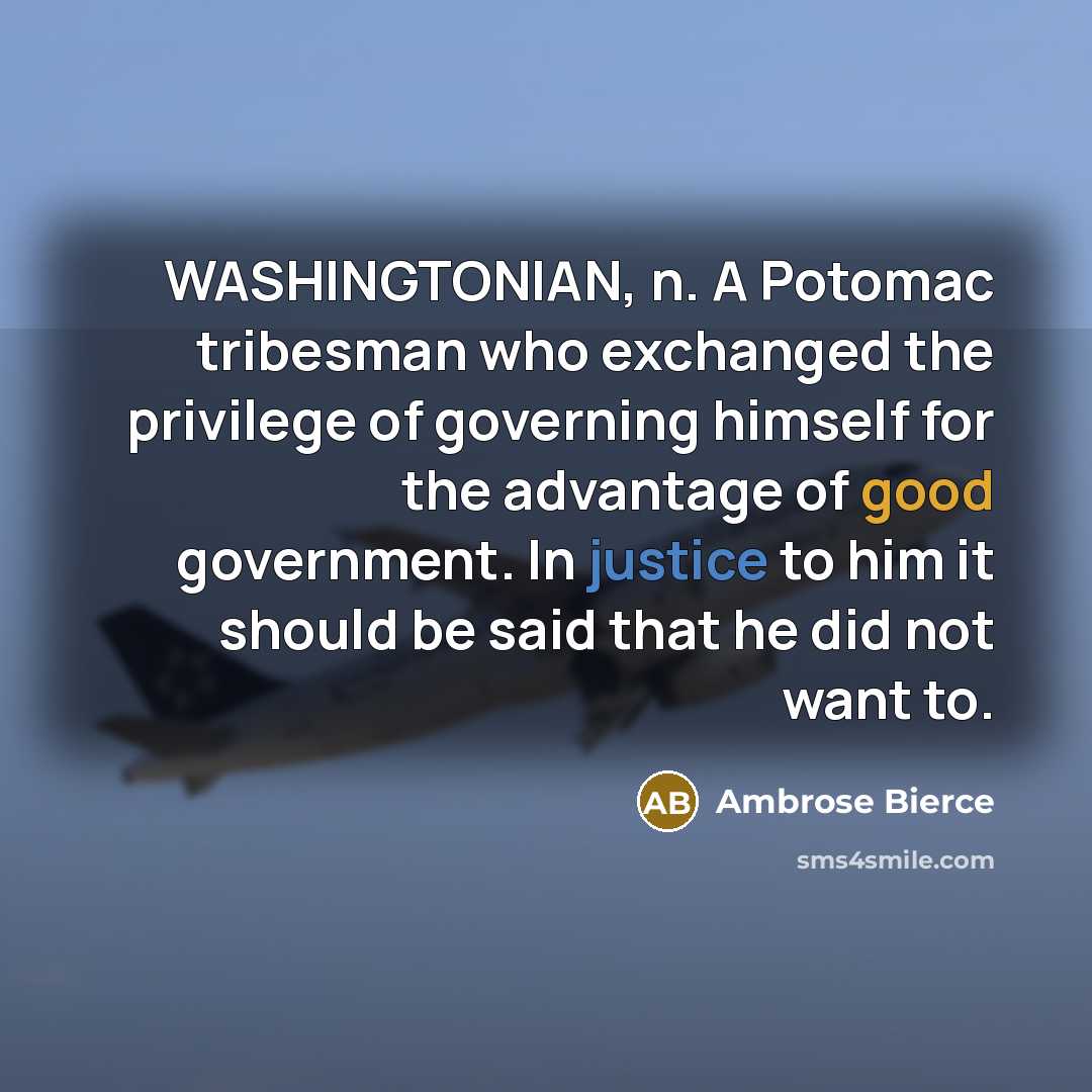 “WASHINGTONIAN, n. A Potomac tribesman who exchanged the privilege of governing himself for the advantage of good government. In justice to him it should be said that he did not want to.” quote by Ambrose Bierce