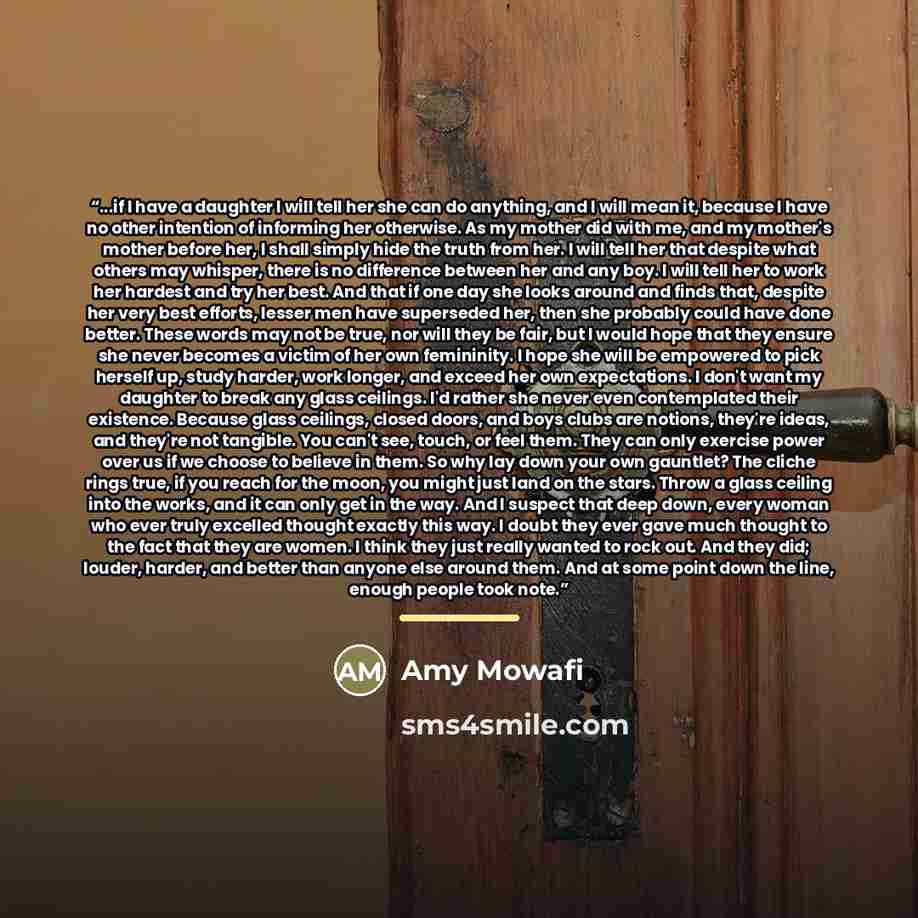 “...if I have a daughter I will tell her she can do anything, and I will mean it, because I have no other intention of informing her otherwise. As my mother did with me, and my mother's mother before her, I shall simply hide the truth from her. I will tell her that despite what others may whisper…” quote by Amy Mowafi