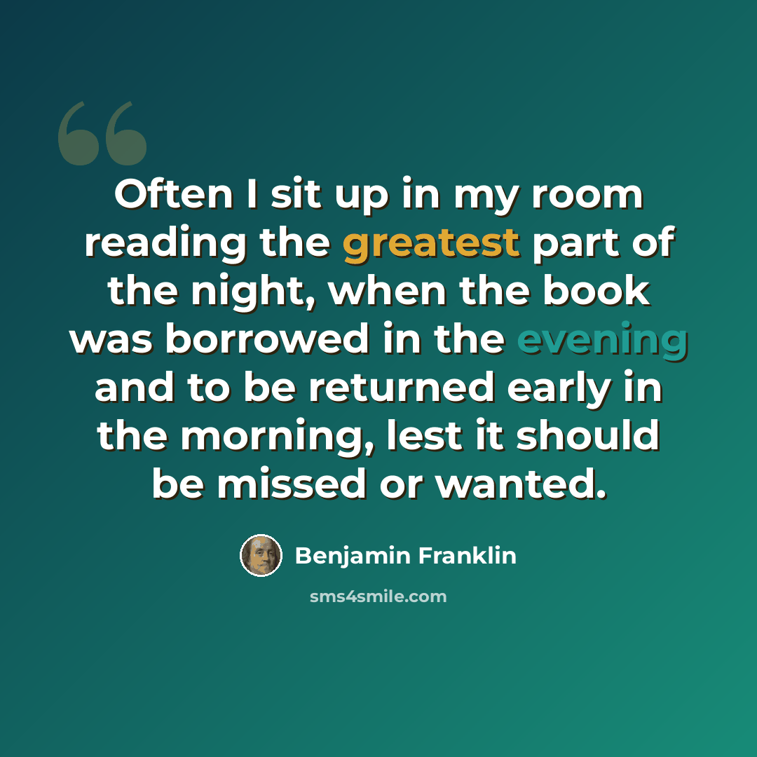 “Often I sit up in my room reading the greatest part of the night, when the book was borrowed in the evening and to be returned early in the morning, lest it should be missed or wanted.” quote by Benjamin Franklin