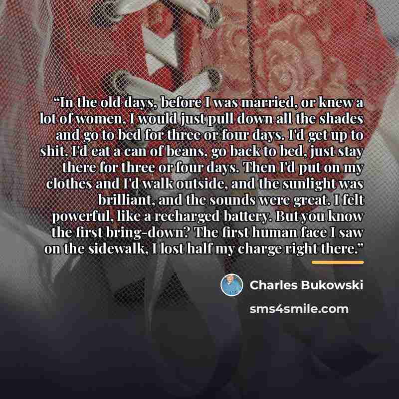 “In the old days, before I was married, or knew a lot of women, I would just pull down all the shades and go to bed for three or four days. I'd get up to shit. I'd eat a can of beans, go back to bed, just stay there for three or four days. Then I'd put on my clothes and I'd walk outside, and the…” quote by Charles Bukowski