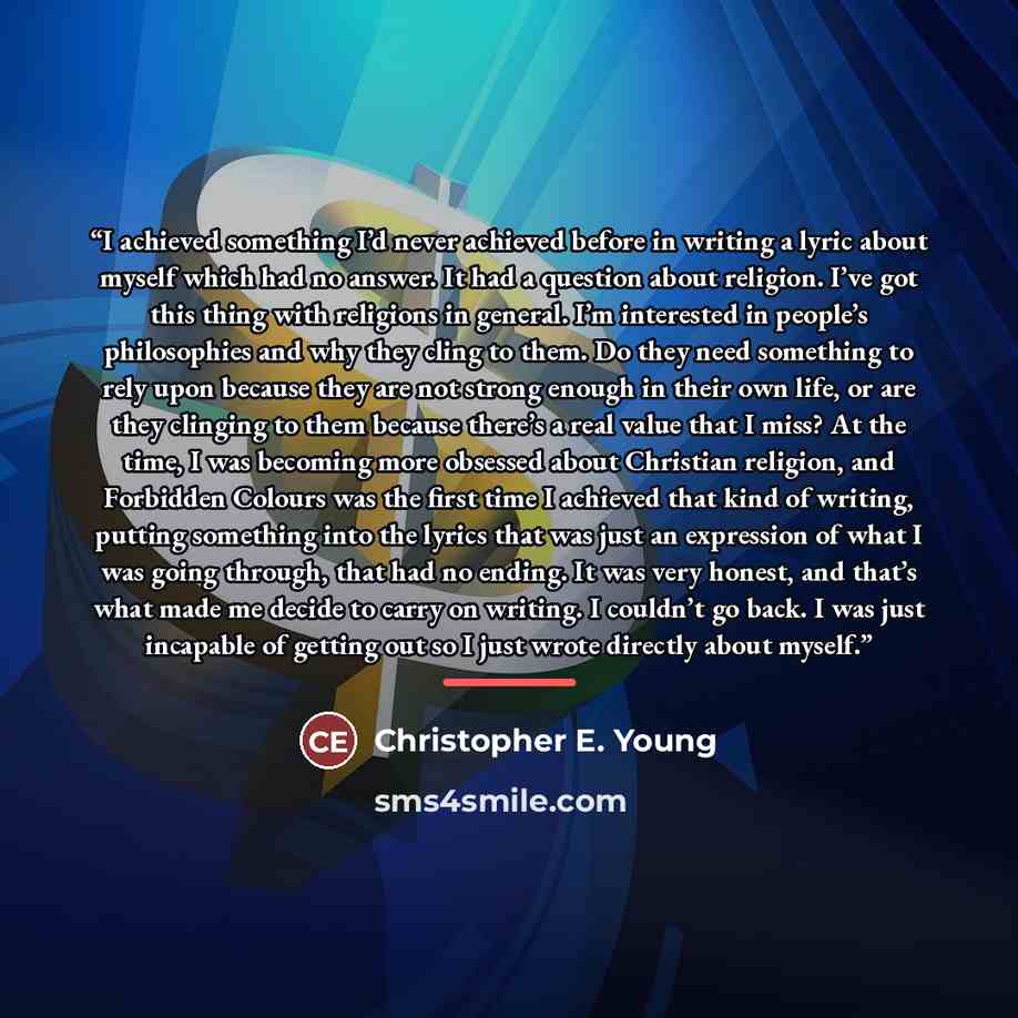“I achieved something I’d never achieved before in writing a lyric about myself which had no answer. It had a question about religion. I’ve got this thing with religions in general. I’m interested in people’s philosophies and why they cling to them. Do they need something to rely upon because they…” quote by Christopher E. Young