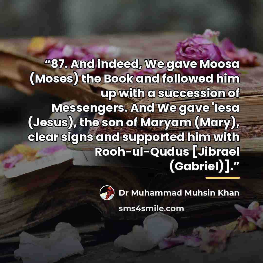 “87. And indeed, We gave Moosa (Moses) the Book and followed him up with a succession of Messengers. And We gave 'Iesa (Jesus), the son of Maryam (Mary), clear signs and supported him with Rooh-ul-Qudus [Jibrael (Gabriel)].” quote by Dr Muhammad Muhsin Khan