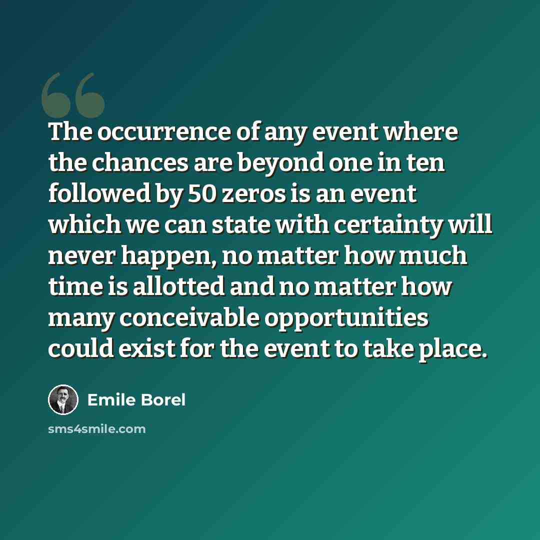 “The occurrence of any event where the chances are beyond one in ten followed by 50 zeros is an event which we can state with certainty will never happen, no matter how much time is allotted and no matter how many conceivable opportunities could exist for the event to take place.” quote by Emile Borel