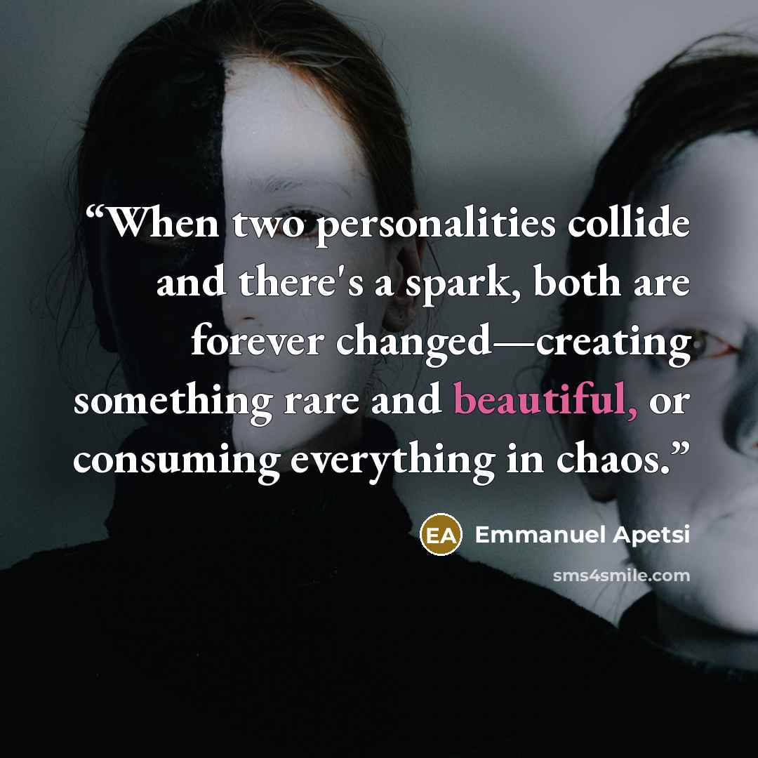 “When two personalities collide and there's a spark, both are forever changed—creating something rare and beautiful, or consuming everything in chaos.” quote by Emmanuel Apetsi