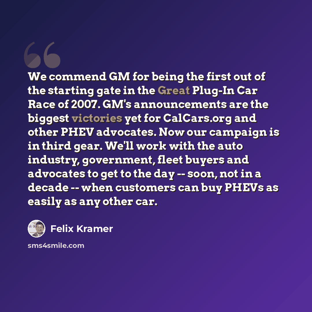 “We commend GM for being the first out of the starting gate in the Great Plug-In Car Race of 2007. GM's announcements are the biggest victories yet for CalCars.org and other PHEV advocates. Now our campaign is in third gear. We'll work with the auto industry, government, fleet buyers and advocates…” quote by Felix Kramer