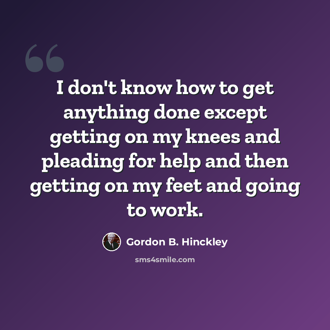 “I don't know how to get anything done except getting on my knees and pleading for help and then getting on my feet and going to work.” quote by Gordon B. Hinckley