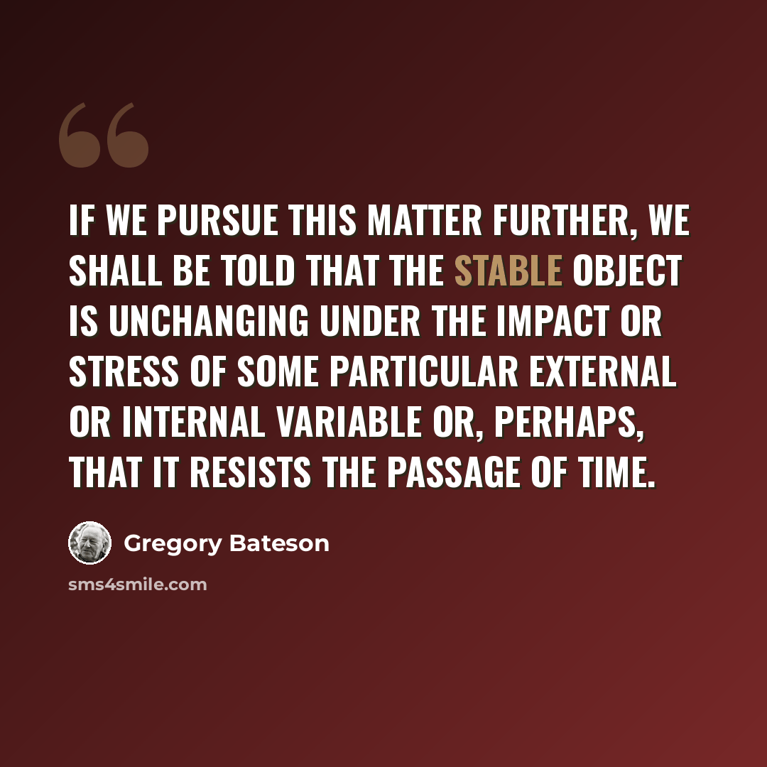 “If we pursue this matter further, we shall be told that the stable object is unchanging under the impact or stress of some particular external or internal variable or, perhaps, that it resists the passage of time.” quote by Gregory Bateson