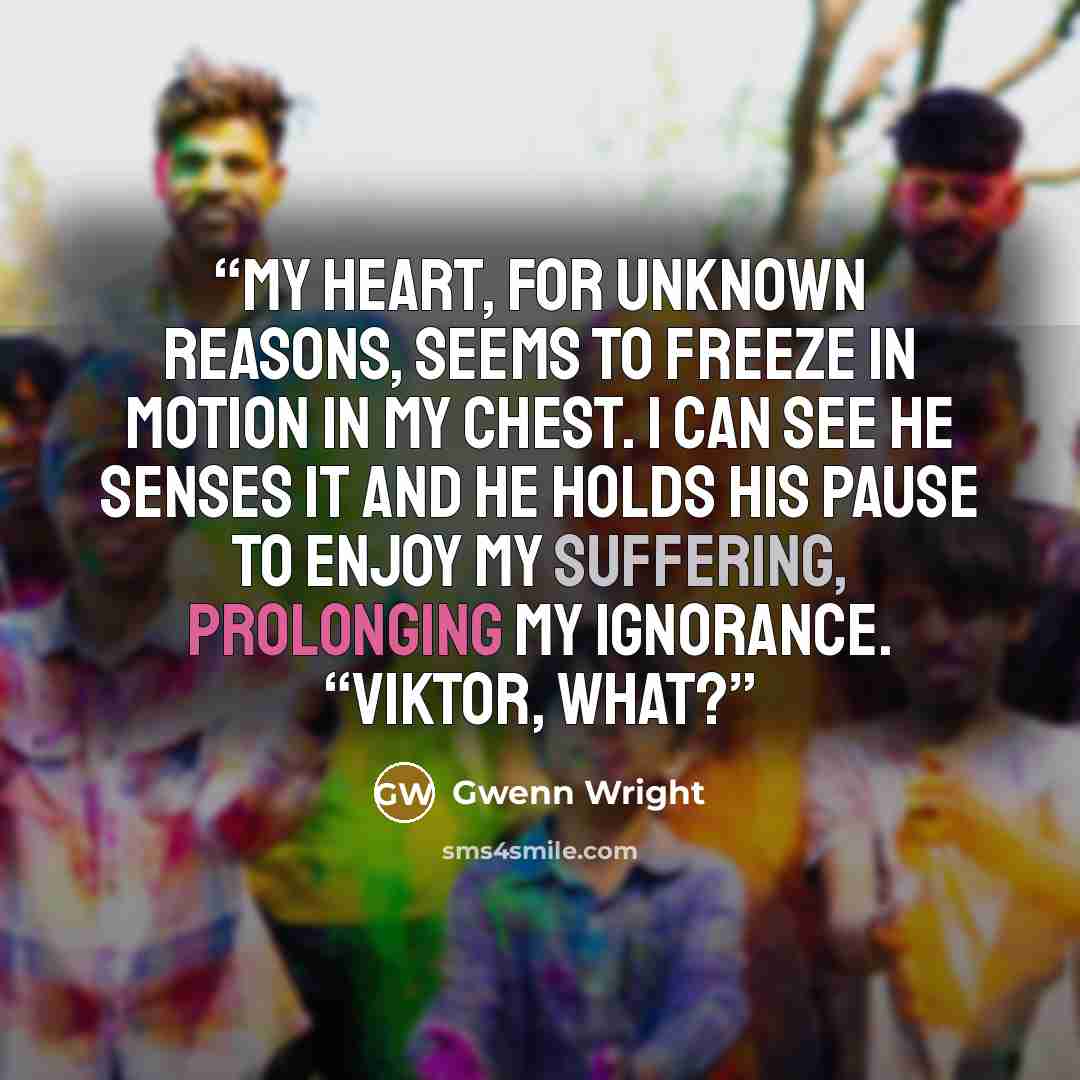 “My heart, for unknown reasons, seems to freeze in motion in my chest. I can see he senses it and he holds his pause to enjoy my suffering, prolonging my ignorance. “Viktor, what?” quote by Gwenn Wright